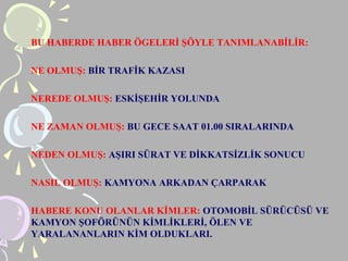 BU HABERDE HABER ÖGELERİ ŞÖYLE TANIMLANABİLİR:
NE OLMUŞ: BİR TRAFİK KAZASI
NEREDE OLMUŞ: ESKİŞEHİR YOLUNDA
NE ZAMAN OLMUŞ: BU GECE SAAT 01.00 SIRALARINDA
NEDEN OLMUŞ: AŞIRI SÜRAT VE DİKKATSİZLİK SONUCU
NASIL OLMUŞ: KAMYONA ARKADAN ÇARPARAK
HABERE KONU OLANLAR KİMLER: OTOMOBİL SÜRÜCÜSÜ VE
KAMYON ŞOFÖRÜNÜN KİMLİKLERİ, ÖLEN VE
YARALANANLARIN KİM OLDUKLARI.
 