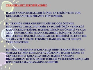 TERS PİRAMİT TEKNİĞİ NEDİR?
HABER YAZMA KURALLARI İÇİNDE EN ESKİSİ VE EN ÇOK
KULLANILANI TERS PİRAMİT YÖNTEMİDİR.
BU TEKNİĞE GÖRE OKURUN İLGİSİ DE GÖZ ÖNÜNDE
BULUNDURULARAK, MUHABİR YA DA EDİTÖRÜN VERECEĞİ
KARAR ÇERÇEVESİNDE, HABERE İLİŞKİN EN ÖNEMLİ VE CAN
ALICI UNSURLAR ÖN PLANA ÇIKARILIR, İKİNCİ VE ÜÇÜNCÜ
DERECEDEKİ ÖNEMLİ UNSURLAR İSE, BİRBİRİNİ İZLEYEN BİR
SIRADA YER ALIR. BU TEKNİKTE HABERİN Öܷİ GİRİŞTE
VERİLMEKTEDİR.
BU YÖNTEM, OKUMAYI KOLAYLAŞTIRIP TEKRARI ÖNLEYEN,
MERAKI TATMİN EDEN, SAYFA DÜZENİNİ, HABER KESME VE
GENİŞLETMEYİ KOLAYLAŞTIRAN, HABER YAZIMINI
HIZLANDIRAN, BÜTÜN HABER TÜRLERİ VE İLETİŞİM ARAÇLARI
İÇİN UYGULAMA OLANAĞINA SAHİPTİR.
 