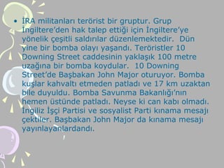 • İRA militanları terörist bir gruptur. Grup
İngiltere’den hak talep ettiği için İngiltere’ye
yönelik çeşitli saldırılar düzenlemektedir. Dün
yine bir bomba olayı yaşandı. Teröristler 10
Downing Street caddesinin yaklaşık 100 metre
uzağına bir bomba koydular. 10 Downing
Street’de Başbakan John Major oturuyor. Bomba
kuşlar kahvaltı etmeden patladı ve 17 km uzaktan
bile duyuldu. Bomba Savunma Bakanlığı’nın
hemen üstünde patladı. Neyse ki can kabı olmadı.
İngiliz İşçi Partisi ve sosyalist Parti kınama mesajı
çektiler. Başbakan John Major da kınama mesajı
yayınlayanlardandı.
 