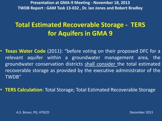 Presentation at GMA-9 Meeting - November 18, 2013
TWDB Report : GAM Task 13-032 , Dr. Ian Jones and Robert Bradley
Total Estimated Recoverable Storage - TERS
for Aquifers in GMA 9
• Texas Water Code (2011): “before voting on their proposed DFC for a
relevant aquifer within a groundwater management area, the
groundwater conservation districts shall consider the total estimated
recoverable storage as provided by the executive administrator of the
TWDB”
• TERS Calculation: Total Storage; Total Estimated Recoverable Storage
A.S. Broun, PG, HTGCD December 2013
 