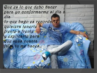 Que es lo que debo hacer
para yo conformarme si día a
día
lo que hago es recordarte
quisiera tenerte
frente a frente
y explicarte para
que veas cuanta
falta tu me haces…
 