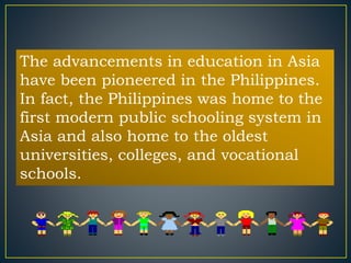 The advancements in education in Asia 
have been pioneered in the Philippines. 
In fact, the Philippines was home to the 
first modern public schooling system in 
Asia and also home to the oldest 
universities, colleges, and vocational 
schools. 
 