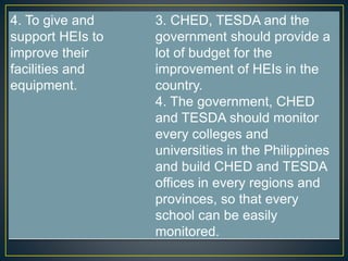 4. To give and 
support HEIs to 
improve their 
facilities and 
equipment. 
3. CHED, TESDA and the 
government should provide a 
lot of budget for the 
improvement of HEIs in the 
country. 
4. The government, CHED 
and TESDA should monitor 
every colleges and 
universities in the Philippines 
and build CHED and TESDA 
offices in every regions and 
provinces, so that every 
school can be easily 
monitored. 
 