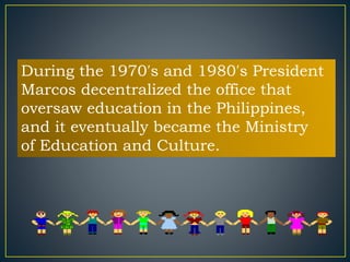 During the 1970′s and 1980′s President 
Marcos decentralized the office that 
oversaw education in the Philippines, 
and it eventually became the Ministry 
of Education and Culture. 
 