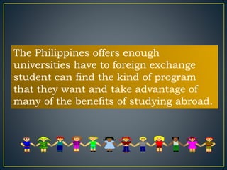 The Philippines offers enough 
universities have to foreign exchange 
student can find the kind of program 
that they want and take advantage of 
many of the benefits of studying abroad. 
 