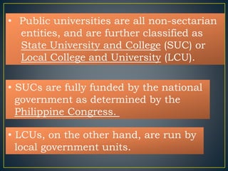 • Public universities are all non-sectarian 
entities, and are further classified as 
State University and College (SUC) or 
Local College and University (LCU). 
• SUCs are fully funded by the national 
government as determined by the 
Philippine Congress. 
• LCUs, on the other hand, are run by 
local government units. 
 