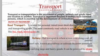 Transport
Transport or transportation is the movement of people, animals and goods from
one location to another. Transport is important because it enables trade between
persons, which is essential for the development of civilizations.
MODE OF TRANSPORT :-
Road Transport- It is used for personal travel (over short distance)
and transporting goods. The most commonly road vehicle is automobile
like bus, truck, motorcycles etc.
Railway- Rail transport is where a train runs along a set off
parallel
steel rails, known as a railway or railroad. It carries passenger.
used
for carrying large and heavy goods. It can be powered by steam,
or
electricity.
 