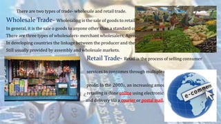 There are two types of trade- wholesale and retail trade.
Wholesale Trade- Wholesaling is the sale of goods to retailers
In general, it is the sale o goods to anyone other than a standard consumer.
There are three types of wholesalers- merchant wholesalers, Agents, Brokers.
In developing countries the linkage between the producer and the retailer is
Still usually provided by assembly and wholesale markets.
Retail Trade- Retail is the process of selling consumer
goods and/or
services to consumes through multiple channels of distribution
to earn a
profit. In the 2000s, an increasing amount of
retailing is done online using electronic payment
and delivery via a courier or postal mail.
 