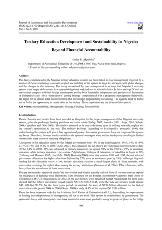 Journal of Economics and Sustainable Development                                                         www.iiste.org
ISSN 2222-1700 (Paper) ISSN 2222-2855 (Online)
Vol.3, No.8, 2012



     Tertiary Education Development and Sustainability in Nigeria:
                                Beyond Financial Accountability

                                                    Essien E. Akpanuko*
         Department of Accounting, University of Uyo, P.M.B 1017 Uyo, Akwa Ibom State, Nigeria
         * E-mail of the corresponding author: eakpanuko@yahoo.com


Abstract
The decay experienced in the Nigerian tertiary education system has been linked to poor management triggered by a
number of factors including systematic neglect and inability of the system to adapt to, and cope with global changes
and the changes in the economy. The decay occasioned by poor management is so deep that Nigerian University
system is no longer able to meet its expected obligations and perform its valuable duties. Is there no hope? Can’t our
universities compete with her foreign counterparts and be both financially independent and productive? Sustenance
of Universities calls for a “home-grown” coping strategy complimented with a pragmatic management framework.
We argue for an almost total decentralization that encourages responsibility accounting. The system must be bailed
out or forfeit the opportunity to create value in the society. These expositions are the thrusts of this article.
Key words: Accountability, Management, Strategy, Funding, Sustainability


1. Introduction
Theses, theories and models have been provided as blueprint for the proper management of the Nigerian university
system, given the prolonged funding problems and value crisis (Bollag, 2002; Awosika, 2001; Anya, 2001, Soludo,
2004; Ogbeifum and Olisa 2001). The crisis is assumed to be due to the many years of military mis-rule, neglect and
the system’s opposition to the rule. The military believes (according to Machiavelli’s principle, 1940) that
under-funding the system will give it less oppositional power. Successive government have not improved the system
any better. Therefore, finances made available to the system’s managers were and are inadequate (resulting in limited
resources) to meet essential maturing obligations.
Allocations to the education sector by the federal government were 14% of the total budget in 1987, 3.4% in 1998,
27.7% in 1993 and 9.4% in 2000 (Ukeje, 2002). This situation has not shown any significant improvement to date.
Of the 9.4% in 2000, 35% was allocated to primary education (as against 50% in the 1960’s), 29% to secondary
education, while tertiary education (Universities, Polytechnics, Colleges of Education, etc) doubles its figure to 36%
(Callaway and Musone, 1965; Hinchliffe, 2002). Hartnett (2000) states that between 1990 and 1997, the real value of
government allocation for higher education declined by 27% even as enrolment grew by 79%. Although Nigeria’s
funding for the education sector is low, tertiary education receives a much higher share of these amounts; with
universities receiving the highest share among the tertiary institutions (Strassner et al, 2004). This is however, still a
far cry from the actual need of these universities.
The gap between the perceived need of the universities and what is actually realized from all revenue sources explain
the inadequacy in funding these institutions. Data obtained for the Federal Government/Academic Staff Union of
Universities (ASUU) renegotiations in 2002 on the universities’ own perceived budget requirement for three years
showed that the federal universities would require N873,312,877,545.45, while the state universities would require
N451,601,666,737.59, for the three years period. In contrast, the sum of N196 billion allocated to the federal
universities in the period 2004 to 2006 (Okojie, 2008) is only 14.8% of the required N1.3249 trillion.
There has been incessant strike by the Academic Staff Union of Universities (ASUU), demanding for improvement
in funding and independence of management, all but to no avail. This system is monopolized by government. The
systematic decay and managerial crises have resulted in education gradually losing its pride of place as the bridge

                                                           90
 