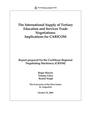The International Supply of Tertiary
   Education and Services Trade
           Negotiations:
    Implications for CARICOM




Report prepared for the Caribbean Regional
     Negotiating Machinery (CRNM)


                Roger Hosein
                Tommy Chen
                Reanti Singh

        The University of the West Indies
                 St. Augustine

                October 25, 2004
 