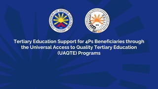 Tertiary Education Support for 4Ps Beneficiaries through
the Universal Access to Quality Tertiary Education
(UAQTE) Programs
 