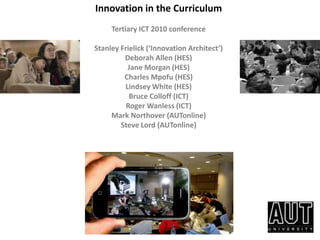 Innovation in the Curriculum Tertiary ICT 2010 conference   Stanley Frielick (‘Innovation Architect’)  Deborah Allen (HES)  Jane Morgan (HES) Charles Mpofu (HES) Lindsey White (HES) Bruce Colloff (ICT) Roger Wanless (ICT) Mark Northover (AUTonline) Steve Lord (AUTonline) 