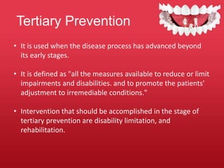 Tertiary Prevention
• It is used when the disease process has advanced beyond
its early stages.
• It is defined as "all the measures available to reduce or limit
impairments and disabilities. and to promote the patients'
adjustment to irremediable conditions."
• Intervention that should be accomplished in the stage of
tertiary prevention are disability limitation, and
rehabilitation.
 