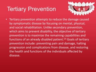 Tertiary Prevention
• Tertiary prevention attempts to reduce the damage caused
by symptomatic disease by focusing on mental, physical,
and social rehabilitation. Unlike secondary prevention,
which aims to prevent disability, the objective of tertiary
prevention is to maximize the remaining capabilities and
functions of an already disabled patient.[2] Goals of tertiary
prevention include: preventing pain and damage, halting
progression and complications from disease, and restoring
the health and functions of the individuals affected by
disease.
 