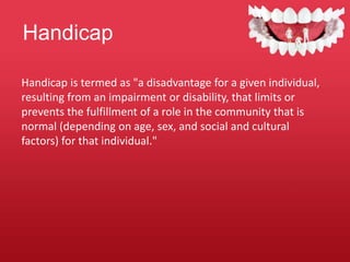 Handicap
Handicap is termed as "a disadvantage for a given individual,
resulting from an impairment or disability, that limits or
prevents the fulfillment of a role in the community that is
normal (depending on age, sex, and social and cultural
factors) for that individual."
 