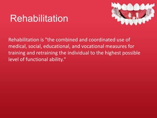 Rehabilitation
Rehabilitation is "the combined and coordinated use of
medical, social, educational, and vocational measures for
training and retraining the individual to the highest possible
level of functional ability."
 
