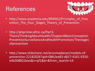References
• http://www.academia.edu/894962/Principles_of_Prev
ention_The_Four_Stages_Theory_of_Prevention
• http://phprimer.afmc.ca/Part1-
TheoryThinkingAboutHealth/Chapter4BasicConceptsIn
PreventionSurveillanceAndHealthPromotion/Thestages
ofprevention
• http://www.slideshare.net/arunmadanan/models-of-
prevention-22182026?qid=08b2ee83-d817-4161-9250-
e4b308822bea&v=qf1&b=&from_search=14
 