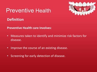 Preventive Health
Definition
Preventive Health care Involves:
• Measures taken to identify and minimize risk factors for
disease.
• Improve the course of an existing disease.
• Screening for early detection of disease.
 