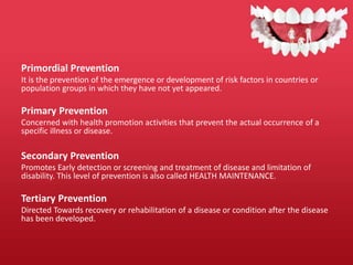 Primordial Prevention
It is the prevention of the emergence or development of risk factors in countries or
population groups in which they have not yet appeared.
Primary Prevention
Concerned with health promotion activities that prevent the actual occurrence of a
specific illness or disease.
Secondary Prevention
Promotes Early detection or screening and treatment of disease and limitation of
disability. This level of prevention is also called HEALTH MAINTENANCE.
Tertiary Prevention
Directed Towards recovery or rehabilitation of a disease or condition after the disease
has been developed.
 