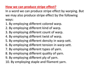 How we can produce stripe effect?
In a word we can produce stripe effect by warping. But
we may also produce stripe effect by the following
ways:
1. By employing different colored warp.
2. By employing different kind of warp.
3. By employing different count of warp.
4. By employing different twist of warp.
5. By employing different density in warp sett.
6. By employing different tension in warp sett.
7. By employing different types of yarn.
8. By employing different quality of yarn.
9. By employing different ply of yarn.
10. By employing staple and filament yarn.
 