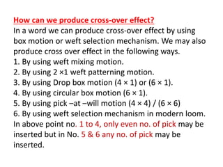 How can we produce cross-over effect?
In a word we can produce cross-over effect by using
box motion or weft selection mechanism. We may also
produce cross over effect in the following ways.
1. By using weft mixing motion.
2. By using 2 ×1 weft patterning motion.
3. By using Drop box motion (4 × 1) or (6 × 1).
4. By using circular box motion (6 × 1).
5. By using pick –at –will motion (4 × 4) / (6 × 6)
6. By using weft selection mechanism in modern loom.
In above point no. 1 to 4, only even no. of pick may be
inserted but in No. 5 & 6 any no. of pick may be
inserted.
 