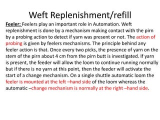 Weft Replenishment/refill
Feeler: Feelers play an important role in Automation. Weft
replenishment is done by a mechanism making contact with the pirn
by a probing action to detect if yarn was present or not. The action of
probing is given by feelers mechanisms. The principle behind any
feeler action is that. Once every two picks, the presence of yarn on the
stem of the pirn about 4 cm from the pirn butt is investigated. If yarn
is present, the feeder will allow the loom to continue running normally
but if there is no yarn at this point, then the feeder will activate the
start of a change mechanism. On a single shuttle automatic loom the
feeler is mounted at the left –hand side of the loom whereas the
automatic –change mechanism is normally at the right –hand side.
 