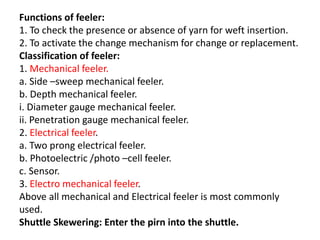 Functions of feeler:
1. To check the presence or absence of yarn for weft insertion.
2. To activate the change mechanism for change or replacement.
Classification of feeler:
1. Mechanical feeler.
a. Side –sweep mechanical feeler.
b. Depth mechanical feeler.
i. Diameter gauge mechanical feeler.
ii. Penetration gauge mechanical feeler.
2. Electrical feeler.
a. Two prong electrical feeler.
b. Photoelectric /photo –cell feeler.
c. Sensor.
3. Electro mechanical feeler.
Above all mechanical and Electrical feeler is most commonly
used.
Shuttle Skewering: Enter the pirn into the shuttle.
 