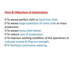 Aims & Objectives of Automation:
To weave perfect cloth or fault free cloth.
To weave large quantities of same cloth or mass
production.
To weave fancy cloth better.
To reduce cost of production.
To improve working condition of the operatives or
reduced mental & Physical strength.
To facilitate continuous weaving.
 