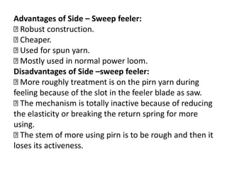 Advantages of Side – Sweep feeler:
Robust construction.
Cheaper.
Used for spun yarn.
Mostly used in normal power loom.
Disadvantages of Side –sweep feeler:
More roughly treatment is on the pirn yarn during
feeling because of the slot in the feeler blade as saw.
The mechanism is totally inactive because of reducing
the elasticity or breaking the return spring for more
using.
The stem of more using pirn is to be rough and then it
loses its activeness.
 