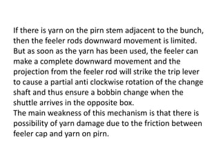 If there is yarn on the pirn stem adjacent to the bunch,
then the feeler rods downward movement is limited.
But as soon as the yarn has been used, the feeler can
make a complete downward movement and the
projection from the feeler rod will strike the trip lever
to cause a partial anti clockwise rotation of the change
shaft and thus ensure a bobbin change when the
shuttle arrives in the opposite box.
The main weakness of this mechanism is that there is
possibility of yarn damage due to the friction between
feeler cap and yarn on pirn.
 