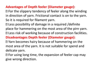 Advantages of Depth feeler (Diameter gauge):
For the slippery tendency of feeler along the winding
in direction of yarn. Frictional contact is on to the yarn.
So it is required for filament yarn.
Less possibility of damage in a required /definite
place for hammering on the most area of the pirn yarn.
Less risk of working because of construction facilities.
Disadvantages Depth feeler (Diameter gauge):
Yarn becomes hairy because of hammering on the
most area of the yarn. It is not suitable for spend and
delicate yarn.
For using long time, the expansion of feeler cap may
give wrong direction.
 