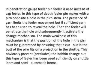 In penetration gauge feeler pin feeler is used instead of
cap feeler. In this type of depth feeler pin makes with a
pirn opposite a hole in the pirn stem. The presence of
yarn limits the feeler movement but if sufficient yarn
has been used to reveal the hole. Then the feeler will
penetrate the hole and subsequently it activate the
change mechanism. The main weakness of this
mechanism is that the position of the hole in the pirn
must be guaranteed by ensuring that a cut –out in the
butt of the pirn fits on a projection in the shuttle. This
obviously prevent (precludes) the bobbin change but
this type of feeler has been used sufficiently on shuttle
loom and semi –automatic looms.
 