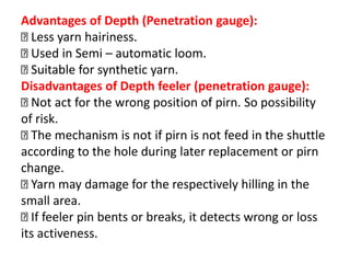 Advantages of Depth (Penetration gauge):
Less yarn hairiness.
Used in Semi – automatic loom.
Suitable for synthetic yarn.
Disadvantages of Depth feeler (penetration gauge):
Not act for the wrong position of pirn. So possibility
of risk.
The mechanism is not if pirn is not feed in the shuttle
according to the hole during later replacement or pirn
change.
Yarn may damage for the respectively hilling in the
small area.
If feeler pin bents or breaks, it detects wrong or loss
its activeness.
 