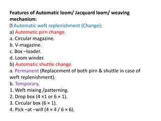 Features of Automatic loom/ Jacquard loom/ weaving
mechanism:
Automatic weft replenishment (Change):
a) Automatic pirn change.
a. Circular magazine.
b. V-magazine.
c. Box –loader.
d. Loom winder.
b) Automatic shuttle change.
a. Permanent (Replacement of both pirn & shuttle in case of
weft replenishment).
b. Temporary.
1. Weft mixing /patterning.
2. Drop box (4 ×1 or 6 × 1).
3. Circular box (6 × 1).
4. Pick –at –will (4 × 4 / 6 × 6).
 
