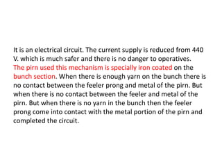It is an electrical circuit. The current supply is reduced from 440
V. which is much safer and there is no danger to operatives.
The pirn used this mechanism is specially iron coated on the
bunch section. When there is enough yarn on the bunch there is
no contact between the feeler prong and metal of the pirn. But
when there is no contact between the feeler and metal of the
pirn. But when there is no yarn in the bunch then the feeler
prong come into contact with the metal portion of the pirn and
completed the circuit.
 