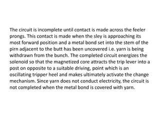 The circuit is incomplete until contact is made across the feeler
prongs. This contact is made when the sley is approaching its
most forward position and a metal bond set into the stem of the
pirn adjacent to the butt has been uncovered i.e. yarn is being
withdrawn from the bunch. The completed circuit energizes the
solenoid so that the magnetized core attracts the trip lever into a
post on opposite to a suitable driving, point which is an
oscillating tripper heel and makes ultimately activate the change
mechanism. Since yarn does not conduct electricity, the circuit is
not completed when the metal bond is covered with yarn.
 