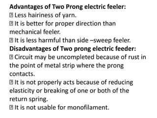Advantages of Two Prong electric feeler:
Less hairiness of yarn.
It is better for proper direction than
mechanical feeler.
It is less harmful than side –sweep feeler.
Disadvantages of Two prong electric feeder:
Circuit may be uncompleted because of rust in
the point of metal strip where the prong
contacts.
It is not properly acts because of reducing
elasticity or breaking of one or both of the
return spring.
It is not usable for monofilament.
 
