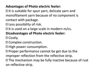 Advantages of Photo electric feeler:
It is suitable for spun yarn, delicate yarn and
monofilament yarn because of no component is
contact with package.
Less possibility of risk.
It is used on a large scale in modern m/cs.
Disadvantages of Photo electric feeler:
Costly.
Complex construction.
High power consumption.
Proper performance cannot be get due to the
improper reflection from the reflective strip.
The mechanism may be fully inactive because of rust
on reflective strip.
 