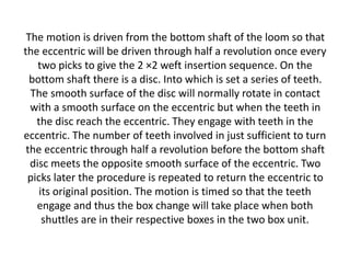 The motion is driven from the bottom shaft of the loom so that
the eccentric will be driven through half a revolution once every
two picks to give the 2 ×2 weft insertion sequence. On the
bottom shaft there is a disc. Into which is set a series of teeth.
The smooth surface of the disc will normally rotate in contact
with a smooth surface on the eccentric but when the teeth in
the disc reach the eccentric. They engage with teeth in the
eccentric. The number of teeth involved in just sufficient to turn
the eccentric through half a revolution before the bottom shaft
disc meets the opposite smooth surface of the eccentric. Two
picks later the procedure is repeated to return the eccentric to
its original position. The motion is timed so that the teeth
engage and thus the box change will take place when both
shuttles are in their respective boxes in the two box unit.
 