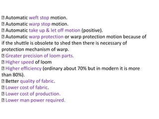 Automatic weft stop motion.
Automatic warp stop motion.
Automatic take up & let off motion (positive).
Automatic warp protection or warp protection motion because of
if the shuttle is obsolete to shed then there is necessary of
protection mechanism of warp.
Greater precision of loom parts.
Higher speed of loom
Higher efficiency (ordinary about 70% but in modern it is more
than 80%).
Better quality of fabric.
Lower cost of fabric.
Lower cost of production.
Lower man power required.
 