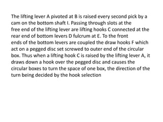 The lifting lever A pivoted at B is raised every second pick by a
cam on the bottom shaft I. Passing through slots at the
free end of the lifting lever are lifting hooks C connected at the
rear end of bottom levers D fulcrum at E. To the front
ends of the bottom levers are coupled the draw hooks F which
act on a pegged disc set screwed to outer end of the circular
box. Thus when a lifting hook C is raised by the lifting lever A, it
draws down a hook over the pegged disc and causes the
circular boxes to turn the space of one box, the direction of the
turn being decided by the hook selection
 