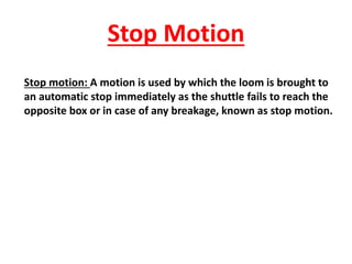 Stop Motion
Stop motion: A motion is used by which the loom is brought to
an automatic stop immediately as the shuttle fails to reach the
opposite box or in case of any breakage, known as stop motion.
 