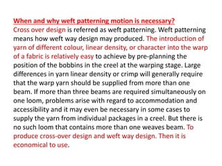 When and why weft patterning motion is necessary?
Cross over design is referred as weft patterning. Weft patterning
means how weft way design may produced. The introduction of
yarn of different colour, linear density, or character into the warp
of a fabric is relatively easy to achieve by pre-planning the
position of the bobbins in the creel at the warping stage. Large
differences in yarn linear density or crimp will generally require
that the warp yarn should be supplied from more than one
beam. If more than three beams are required simultaneously on
one loom, problems arise with regard to accommodation and
accessibility and it may even be necessary in some cases to
supply the yarn from individual packages in a creel. But there is
no such loom that contains more than one weaves beam. To
produce cross-over design and weft way design. Then it is
economical to use.
 