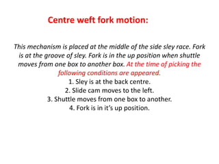 This mechanism is placed at the middle of the side sley race. Fork
is at the groove of sley. Fork is in the up position when shuttle
moves from one box to another box. At the time of picking the
following conditions are appeared.
1. Sley is at the back centre.
2. Slide cam moves to the left.
3. Shuttle moves from one box to another.
4. Fork is in it’s up position.
Centre weft fork motion:
 