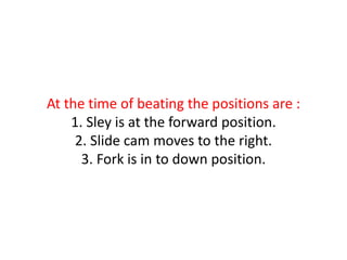 At the time of beating the positions are :
1. Sley is at the forward position.
2. Slide cam moves to the right.
3. Fork is in to down position.
 