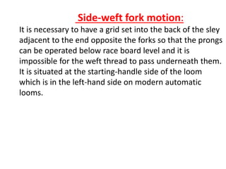 Side-weft fork motion:
It is necessary to have a grid set into the back of the sley
adjacent to the end opposite the forks so that the prongs
can be operated below race board level and it is
impossible for the weft thread to pass underneath them.
It is situated at the starting-handle side of the loom
which is in the left-hand side on modern automatic
looms.
 