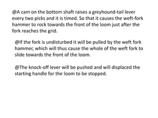 @A cam on the bottom shaft raises a greyhound-tail lever
every two picks and it is timed. So that it causes the weft-fork
hammer to rock towards the front of the loom just after the
fork reaches the grid.
@If the fork is undisturbed it will be pulled by the weft fork
hammer, which will thus cause the whole of the weft fork to
slide towards the front of the loom.
@The knock-off lever will be pushed and will displaced the
starting handle for the loom to be stopped.
 