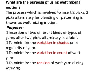 What are the purpose of using weft mixing
motion?
The process which is involved to insert 2 picks, 2
picks alternately for blending or patterning is
known as weft mixing motion.
Purposes:
Insertion of two different kinds or types of
yarns after two picks alternately in a fabric.
To minimize the variation in shades or in
regularity of yarn.
To minimize the variation in count of weft
yarn.
To minimize the tension of weft yarn during
weaving.
 
