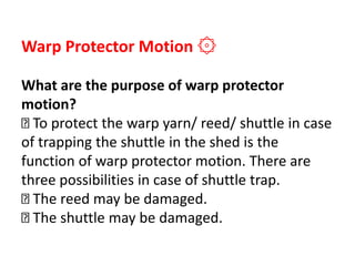 Warp Protector Motion ۞
What are the purpose of warp protector
motion?
To protect the warp yarn/ reed/ shuttle in case
of trapping the shuttle in the shed is the
function of warp protector motion. There are
three possibilities in case of shuttle trap.
The reed may be damaged.
The shuttle may be damaged.
 