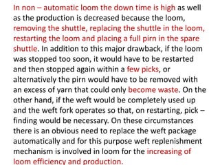 In non – automatic loom the down time is high as well
as the production is decreased because the loom,
removing the shuttle, replacing the shuttle in the loom,
restarting the loom and placing a full pirn in the spare
shuttle. In addition to this major drawback, if the loom
was stopped too soon, it would have to be restarted
and then stopped again within a few picks, or
alternatively the pirn would have to be removed with
an excess of yarn that could only become waste. On the
other hand, if the weft would be completely used up
and the weft fork operates so that, on restarting, pick –
finding would be necessary. On these circumstances
there is an obvious need to replace the weft package
automatically and for this purpose weft replenishment
mechanism is involved in loom for the increasing of
loom efficiency and production.
 